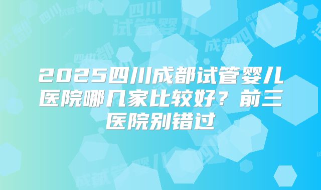 2025四川成都试管婴儿医院哪几家比较好？前三医院别错过