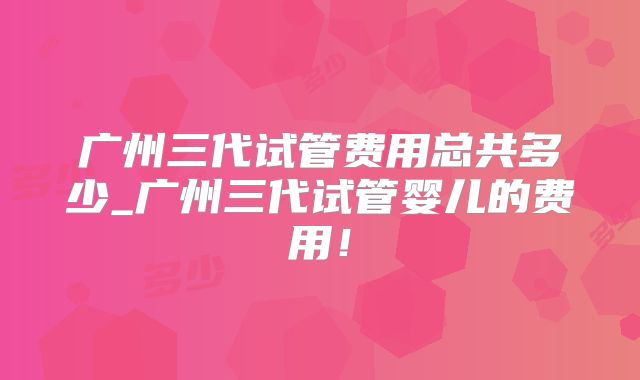 广州三代试管费用总共多少_广州三代试管婴儿的费用!