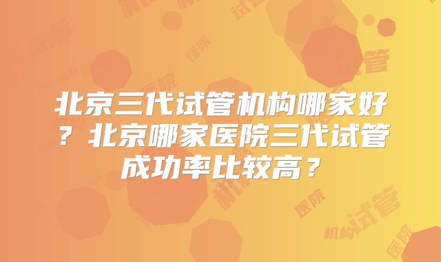 北京三代试管机构哪家好?北京哪家医院三代试管成功率比较高?