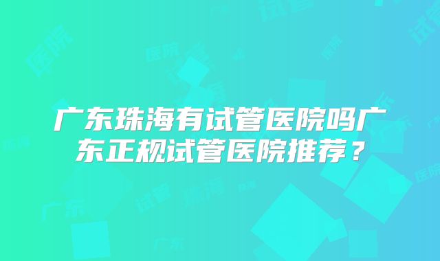 广东珠海有试管医院吗广东正规试管医院推荐?