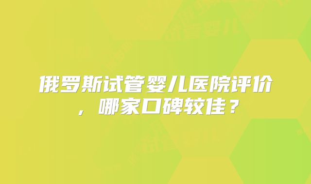 俄罗斯试管婴儿医院评价,哪家口碑较佳?