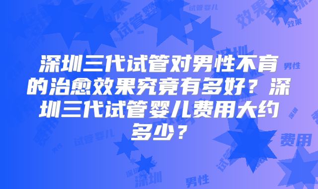 深圳三代试管对男性不育的治愈效果究竟有多好？深圳三代试管婴儿费用大约多少？