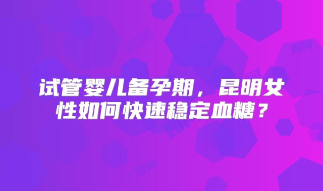 试管婴儿备孕期,昆明女性如何快速稳定血糖?