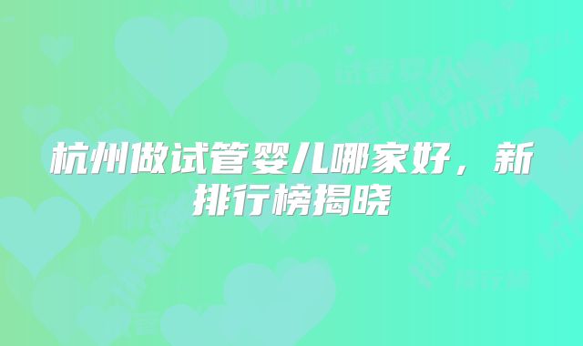 杭州做试管婴儿哪家好，新排行榜揭晓