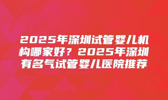 2025年深圳试管婴儿机构哪家好？2025年深圳有名气试管婴儿医院推荐