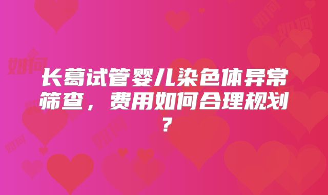 长葛试管婴儿染色体异常筛查,费用如何合理规划?