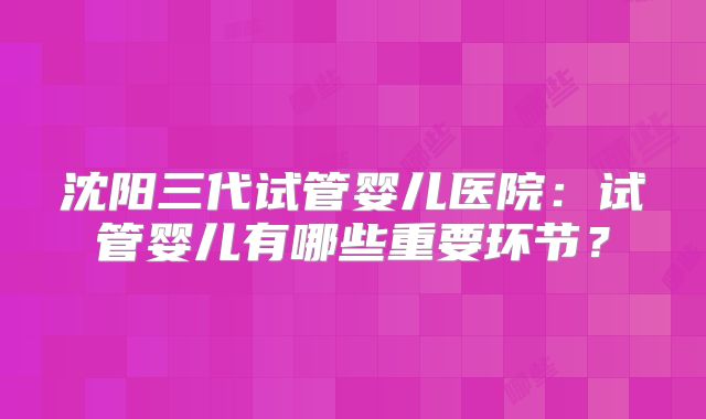 沈阳三代试管婴儿医院:试管婴儿有哪些重要环节?