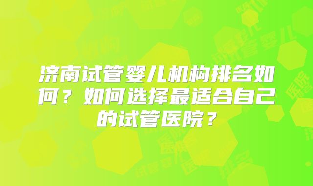济南试管婴儿机构排名如何?如何选择最适合自己的试管医院?