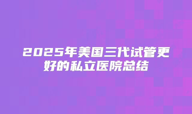 2025年美国三代试管更好的私立医院总结