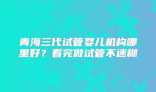 青海三代试管婴儿机构哪里好？看完做试管不迷糊