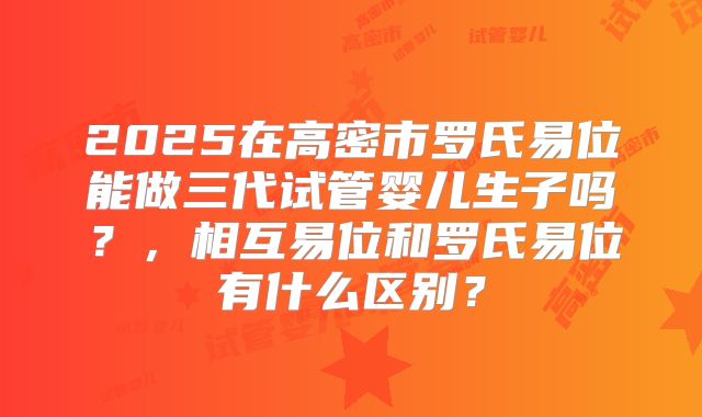 2025在高密市罗氏易位能做三代试管婴儿生子吗？，相互易位和罗氏易位有什么区别？