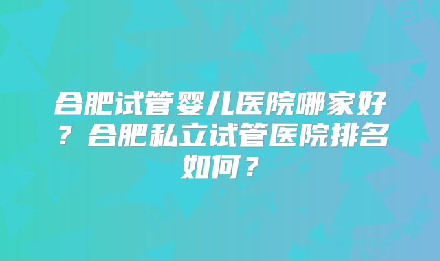 合肥试管婴儿医院哪家好？合肥私立试管医院排名如何？