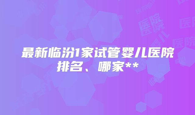 最新临汾1家试管婴儿医院排名、哪家**