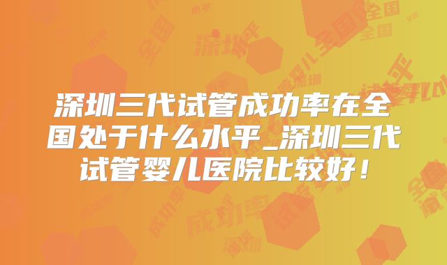 深圳三代试管成功率在全国处于什么水平_深圳三代试管婴儿医院比较好!