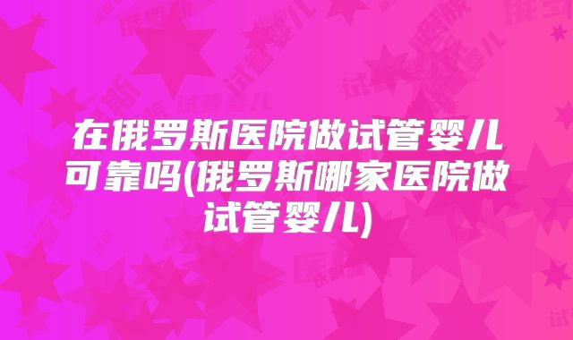 在俄罗斯医院做试管婴儿可靠吗(俄罗斯哪家医院做试管婴儿)
