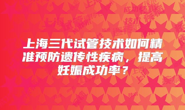 上海三代试管技术如何精准预防遗传性疾病,提高妊娠成功率?