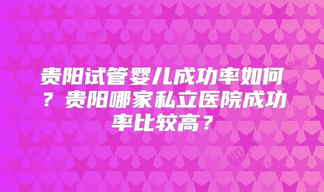 贵阳试管婴儿成功率如何？贵阳哪家私立医院成功率比较高？