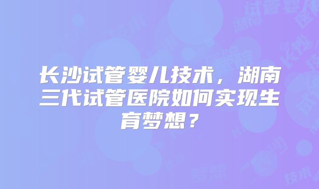 长沙试管婴儿技术,湖南三代试管医院如何实现生育梦想?