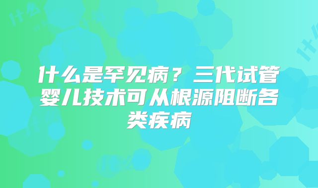 什么是罕见病？三代试管婴儿技术可从根源阻断各类疾病