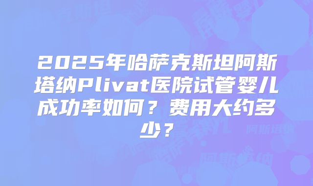 2025年哈萨克斯坦阿斯塔纳Plivat医院试管婴儿成功率如何?费用大约多少?