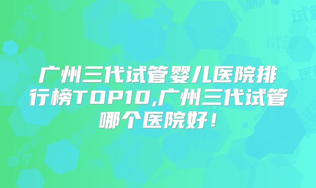 广州三代试管婴儿医院排行榜TOP10,广州三代试管哪个医院好!
