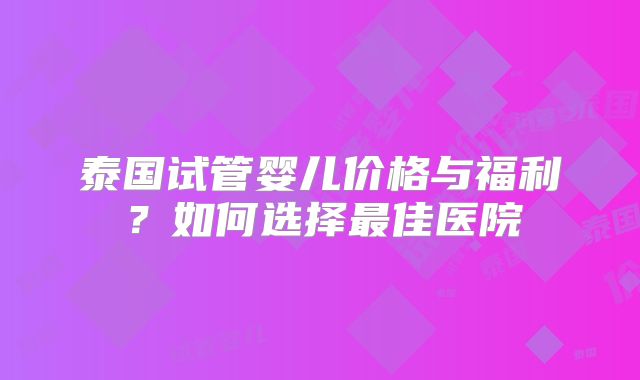泰国试管婴儿价格与福利?如何选择最佳医院