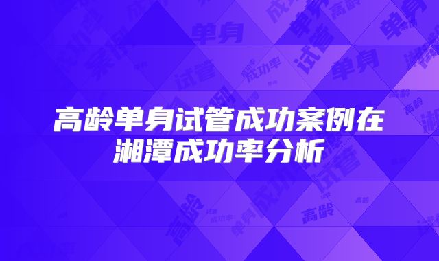 高龄单身试管成功案例在湘潭成功率分析