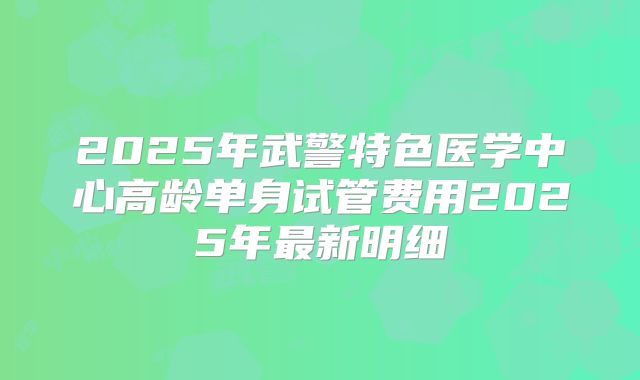 2025年武警特色医学中心高龄单身试管费用2025年最新明细