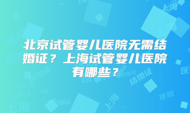 北京试管婴儿医院无需结婚证？上海试管婴儿医院有哪些？