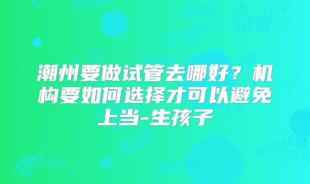 潮州要做试管去哪好？机构要如何选择才可以避免上当-生孩子