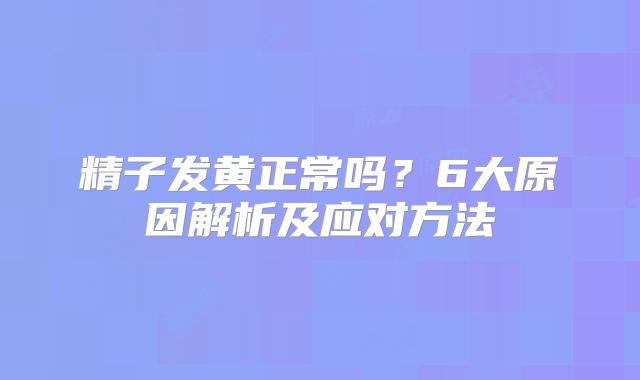 精子发黄正常吗？6大原因解析及应对方法