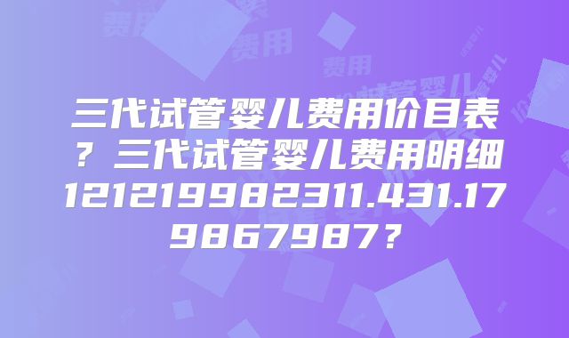 三代试管婴儿费用价目表?三代试管婴儿费用明细121219982311.431.179867987?