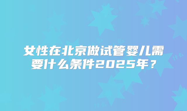 女性在北京做试管婴儿需要什么条件2025年?
