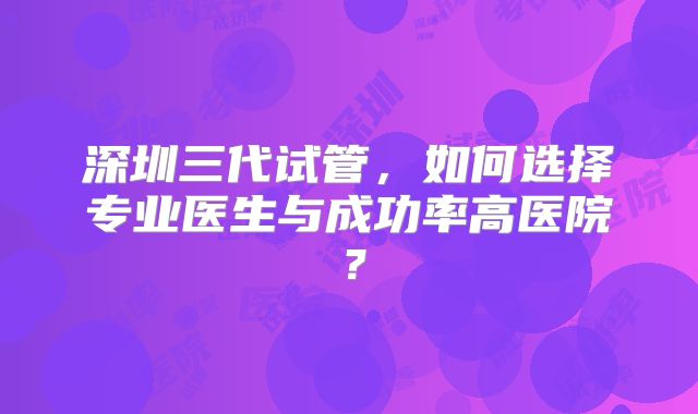 深圳三代试管，如何选择专业医生与成功率高医院？