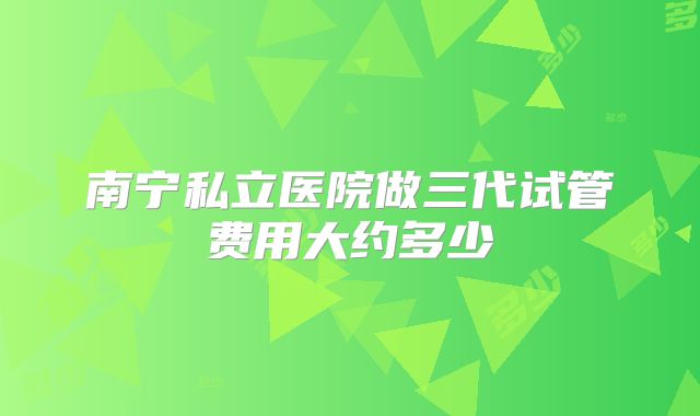 南宁私立医院做三代试管费用大约多少