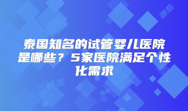 泰国知名的试管婴儿医院是哪些?5家医院满足个性化需求
