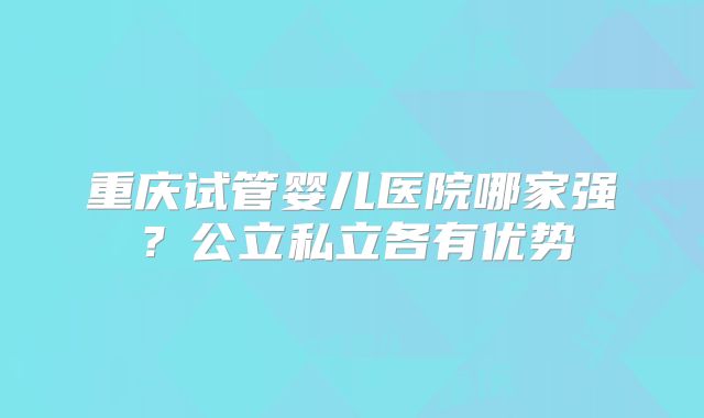 重庆试管婴儿医院哪家强?公立私立各有优势