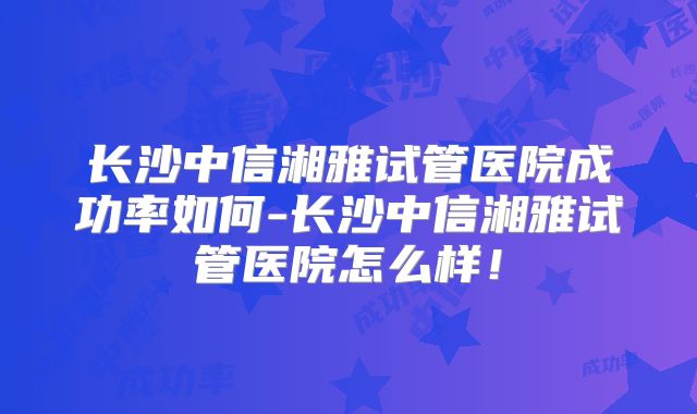 长沙中信湘雅试管医院成功率如何-长沙中信湘雅试管医院怎么样!