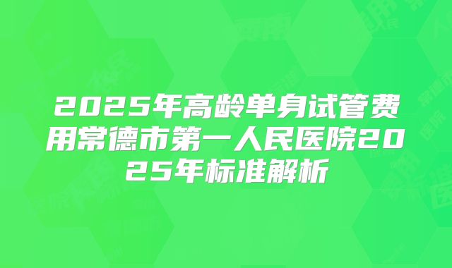 2025年高龄单身试管费用常德市第一人民医院2025年标准解析