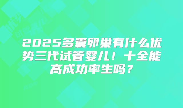 2025多囊卵巢有什么优势三代试管婴儿！十全能高成功率生吗？
