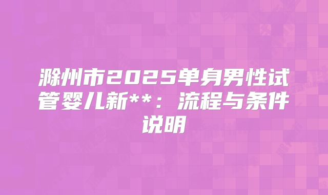 滁州市2025单身男性试管婴儿新**:流程与条件说明
