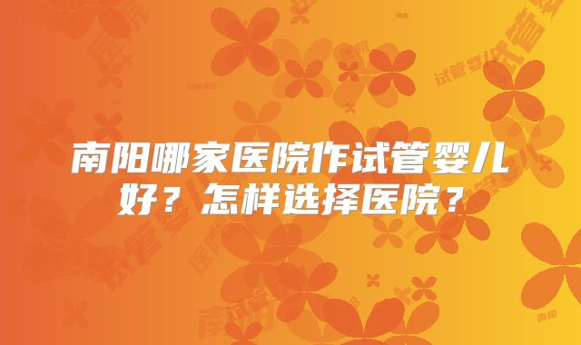南阳哪家医院作试管婴儿好？怎样选择医院？