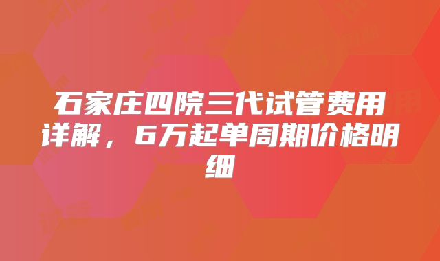 石家庄四院三代试管费用详解，6万起单周期价格明细