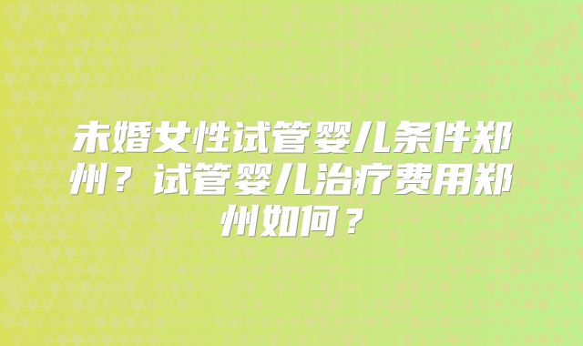 未婚女性试管婴儿条件郑州?试管婴儿治疗费用郑州如何?