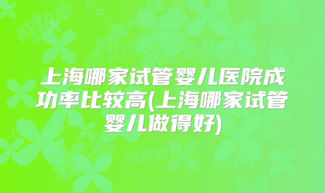 上海哪家试管婴儿医院成功率比较高(上海哪家试管婴儿做得好)