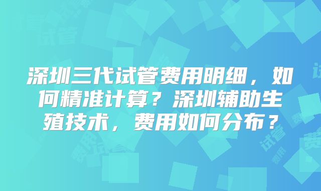 深圳三代试管费用明细,如何精准计算?深圳辅助生殖技术,费用如何分布?