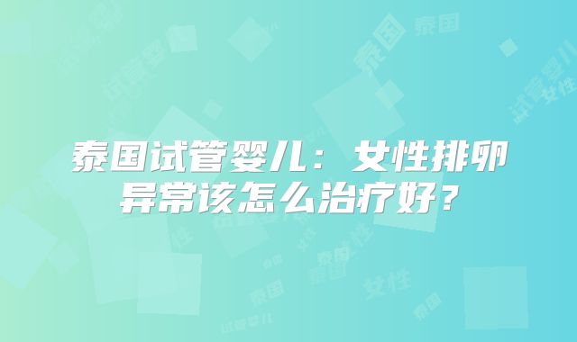 泰国试管婴儿：女性排卵异常该怎么治疗好？