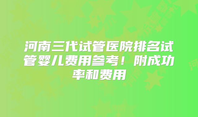 河南三代试管医院排名试管婴儿费用参考！附成功率和费用