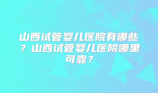 山西试管婴儿医院有哪些?山西试管婴儿医院哪里可靠?