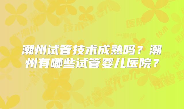 潮州试管技术成熟吗?潮州有哪些试管婴儿医院?